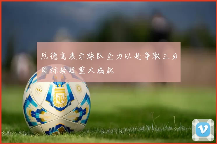 厄德高表示球队全力以赴争取三分目标接近重大成就