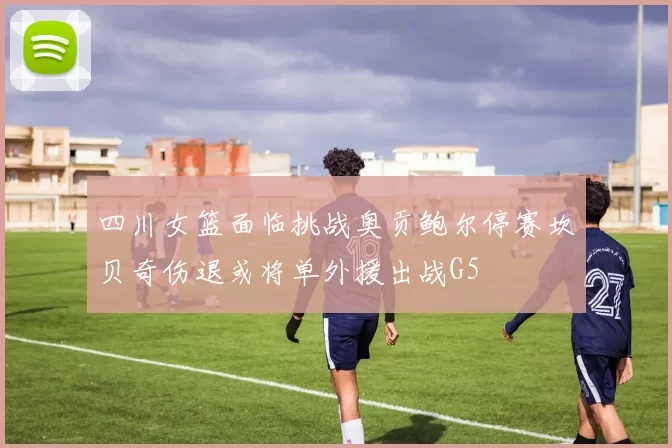 四川女篮面临挑战奥贡鲍尔停赛坎贝奇伤退或将单外援出战G5
