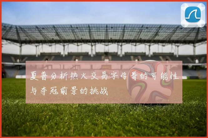 夏普分析热火交易字母哥的可能性与夺冠前景的挑战