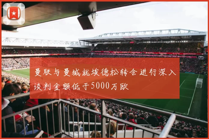 曼联与曼城就埃德松转会进行深入谈判金额低于5000万欧