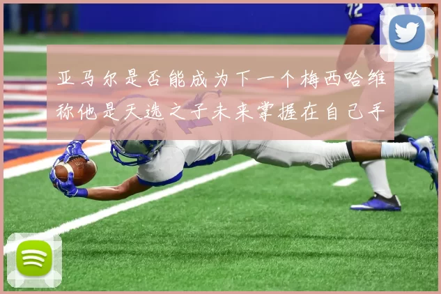 亚马尔是否能成为下一个梅西哈维称他是天选之子未来掌握在自己手中