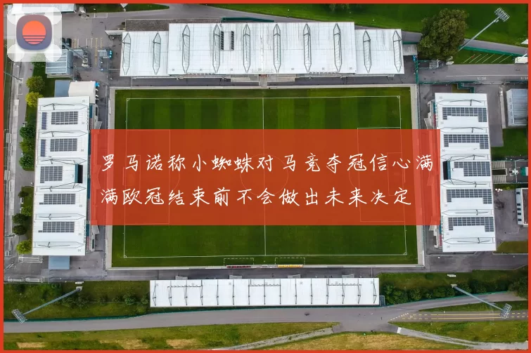 罗马诺称小蜘蛛对马竞夺冠信心满满欧冠结束前不会做出未来决定