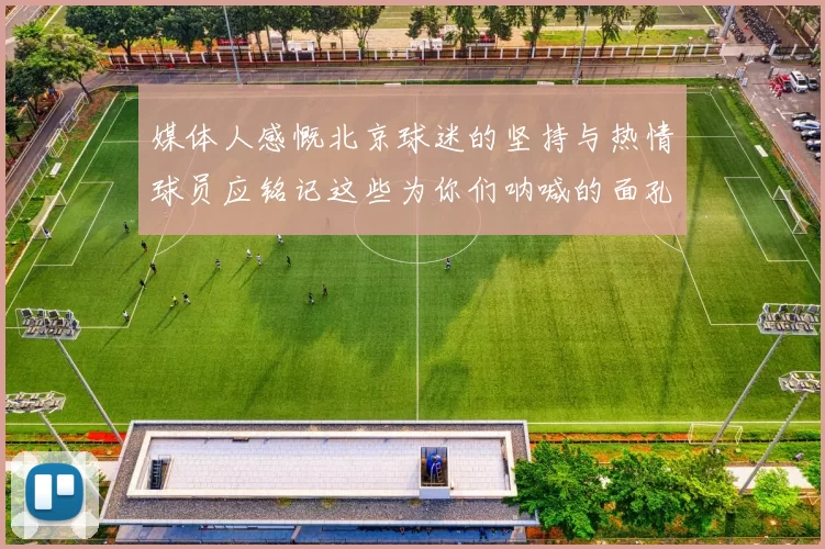 媒体人感慨北京球迷的坚持与热情球员应铭记这些为你们呐喊的面孔