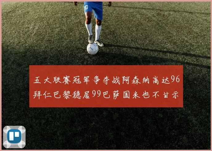 五大联赛冠军争夺战阿森纳高达96拜仁巴黎稳居99巴萨国米也不甘示弱