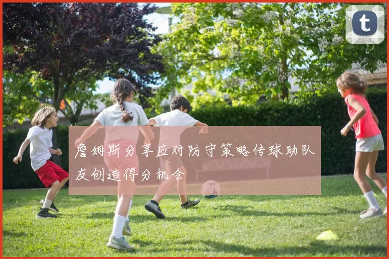 詹姆斯分享应对防守策略传球助队友创造得分机会