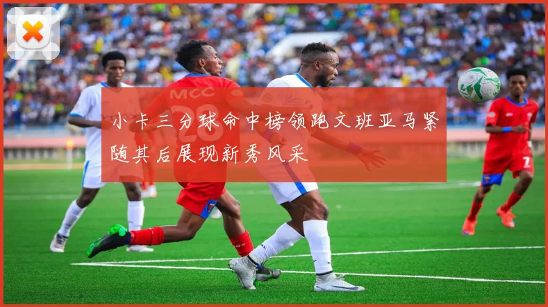 小卡三分球命中榜领跑文班亚马紧随其后展现新秀风采