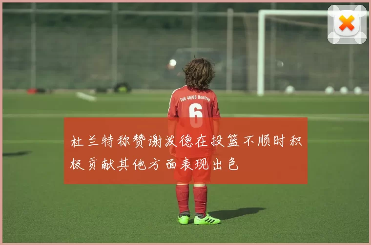 杜兰特称赞谢泼德在投篮不顺时积极贡献其他方面表现出色
