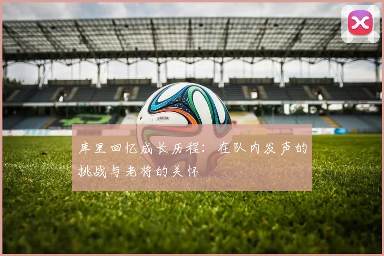 库里回忆成长历程：在队内发声的挑战与老将的关怀