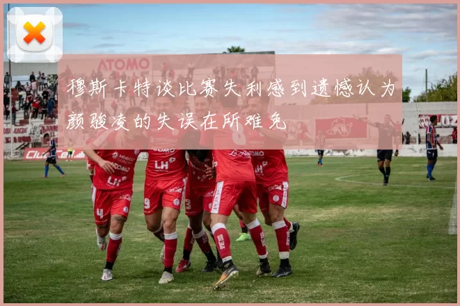 穆斯卡特谈比赛失利感到遗憾认为颜骏凌的失误在所难免
