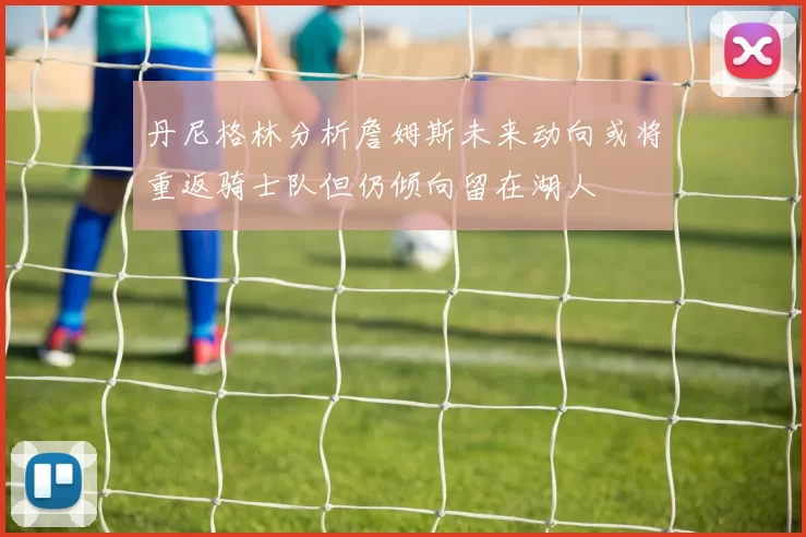丹尼格林分析詹姆斯未来动向或将重返骑士队但仍倾向留在湖人
