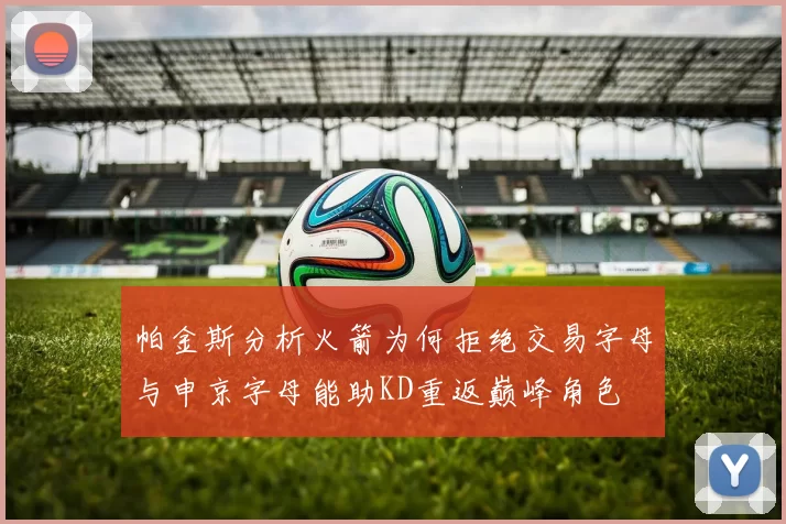 帕金斯分析火箭为何拒绝交易字母与申京字母能助KD重返巅峰角色