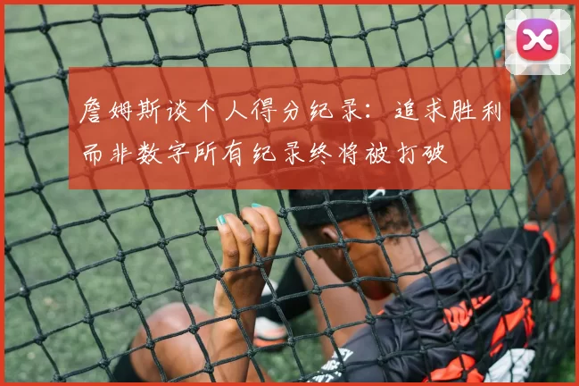 詹姆斯谈个人得分纪录：追求胜利而非数字所有纪录终将被打破