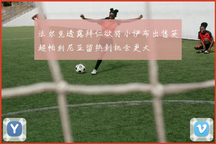 法尔克透露拜仁欲将小伊布出售英超帕利尼亚留热刺机会更大