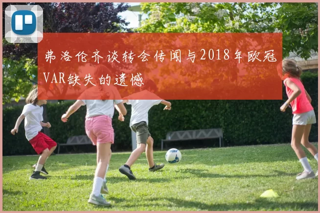 弗洛伦齐谈转会传闻与2018年欧冠VAR缺失的遗憾